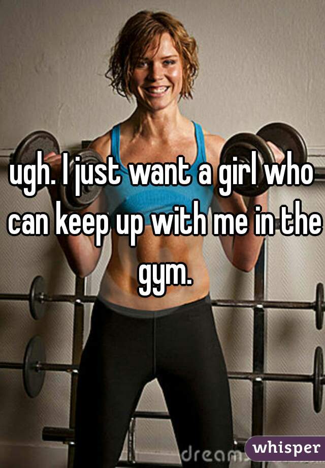 ugh. I just want a girl who can keep up with me in the gym.
