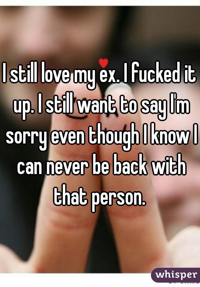 I still love my ex. I fucked it up. I still want to say I'm sorry even though I know I can never be back with that person. 