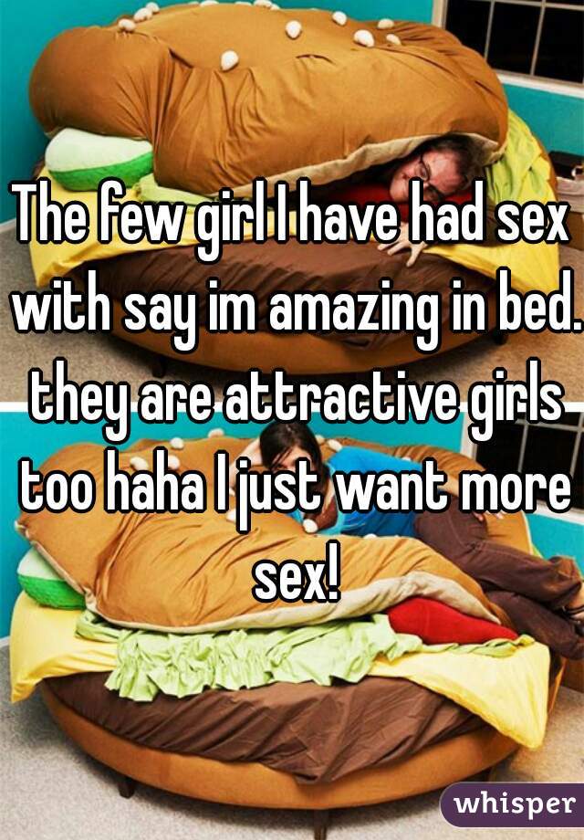 The few girl I have had sex with say im amazing in bed. they are attractive girls too haha I just want more sex!