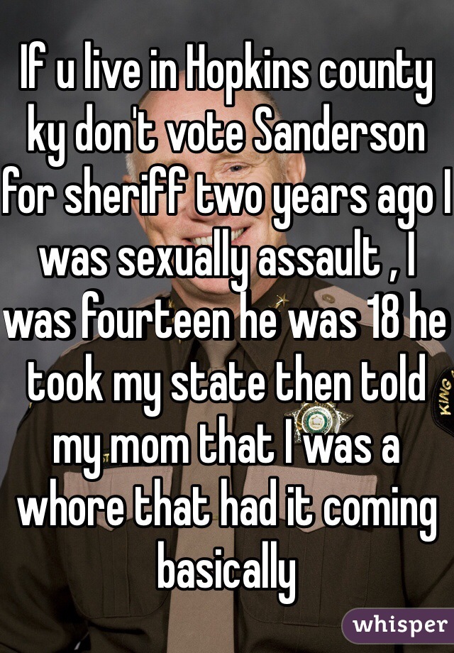 If u live in Hopkins county ky don't vote Sanderson for sheriff two years ago I was sexually assault , I was fourteen he was 18 he took my state then told my mom that I was a whore that had it coming basically 