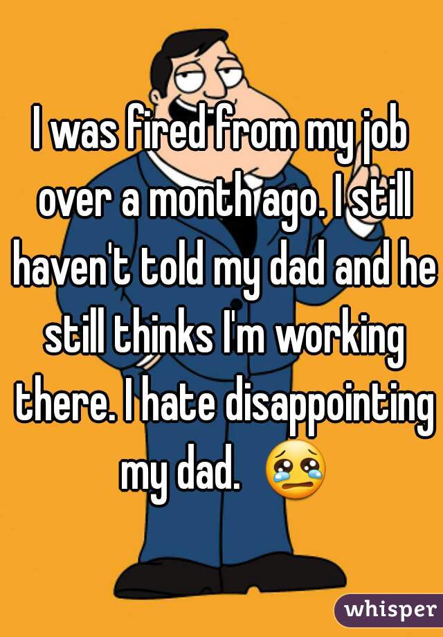 I was fired from my job over a month ago. I still haven't told my dad and he still thinks I'm working there. I hate disappointing my dad.  😢 