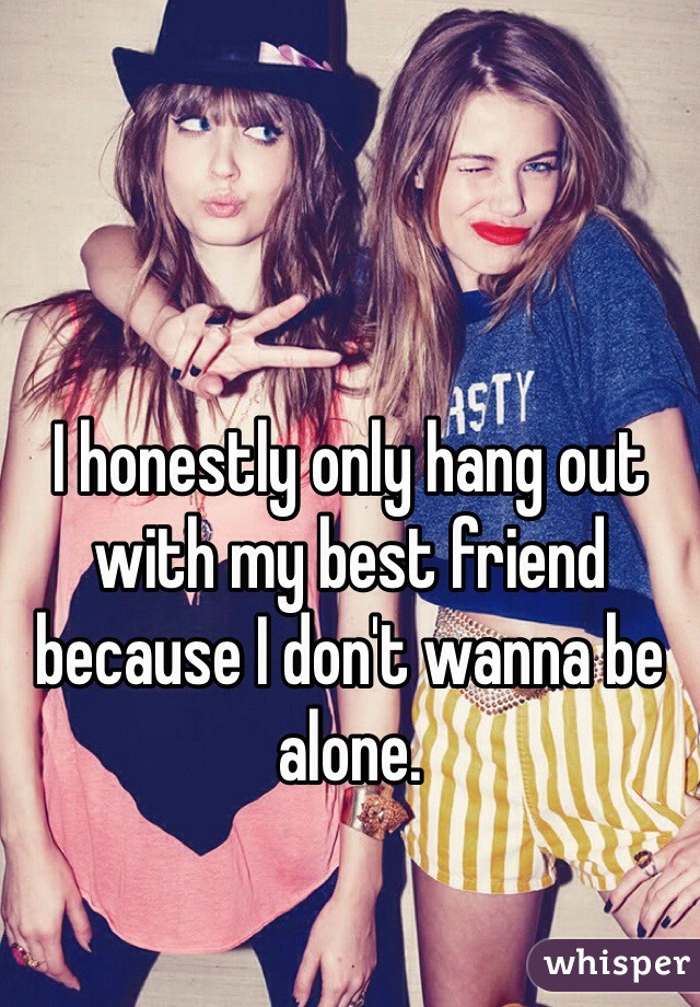 I honestly only hang out with my best friend because I don't wanna be alone. 
