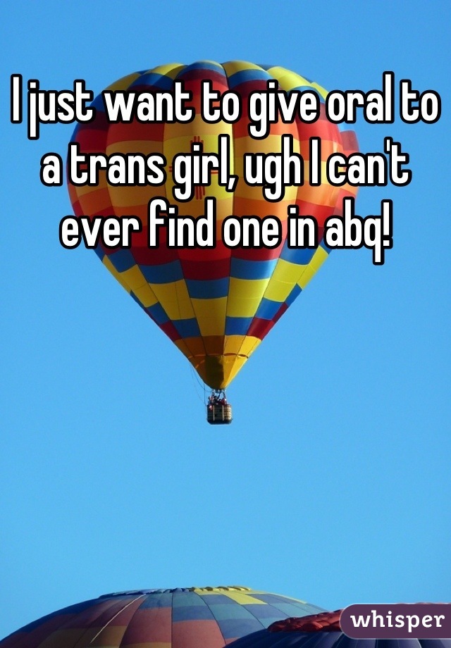 I just want to give oral to a trans girl, ugh I can't ever find one in abq!