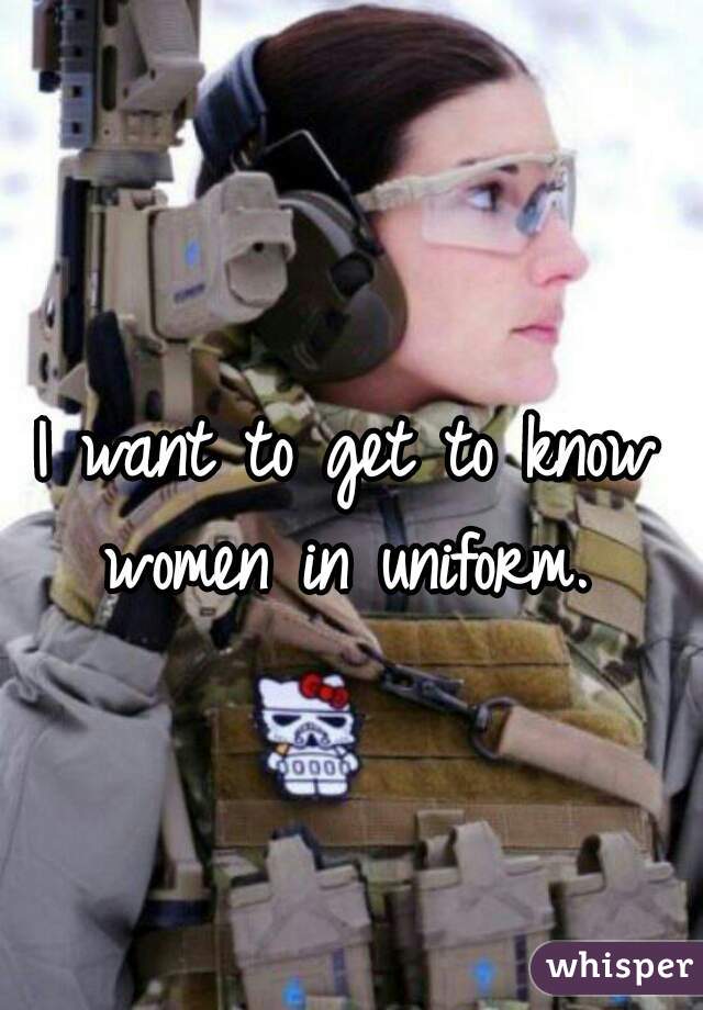 I want to get to know women in uniform. 