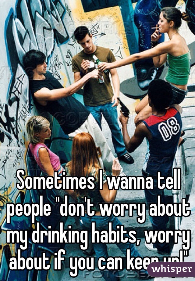 Sometimes I wanna tell people "don't worry about my drinking habits, worry about if you can keep up!"
