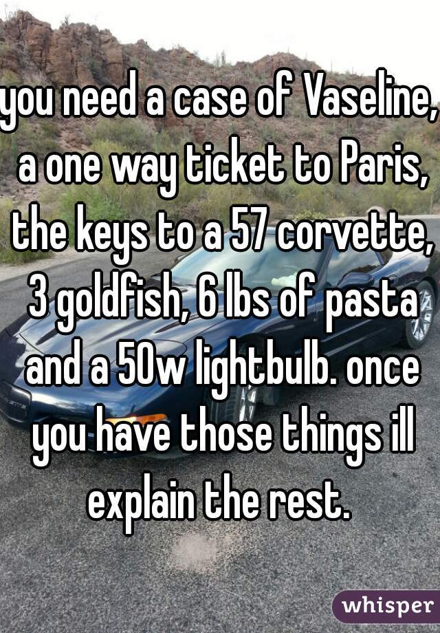 you need a case of Vaseline, a one way ticket to Paris, the keys to a 57 corvette, 3 goldfish, 6 lbs of pasta and a 50w lightbulb. once you have those things ill explain the rest. 