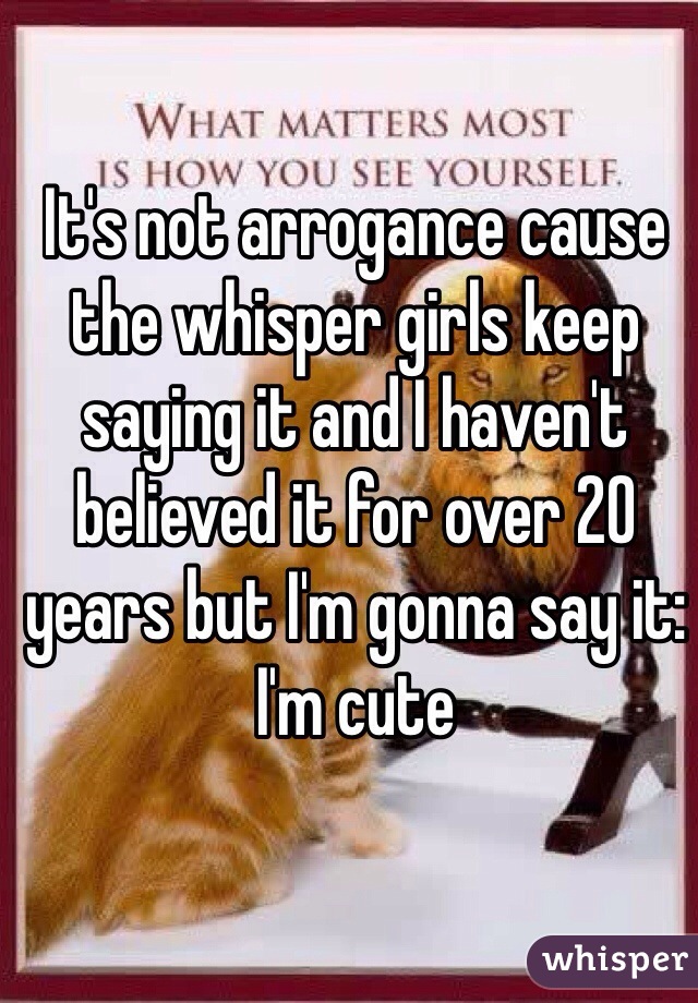 It's not arrogance cause the whisper girls keep saying it and I haven't believed it for over 20 years but I'm gonna say it:
I'm cute  