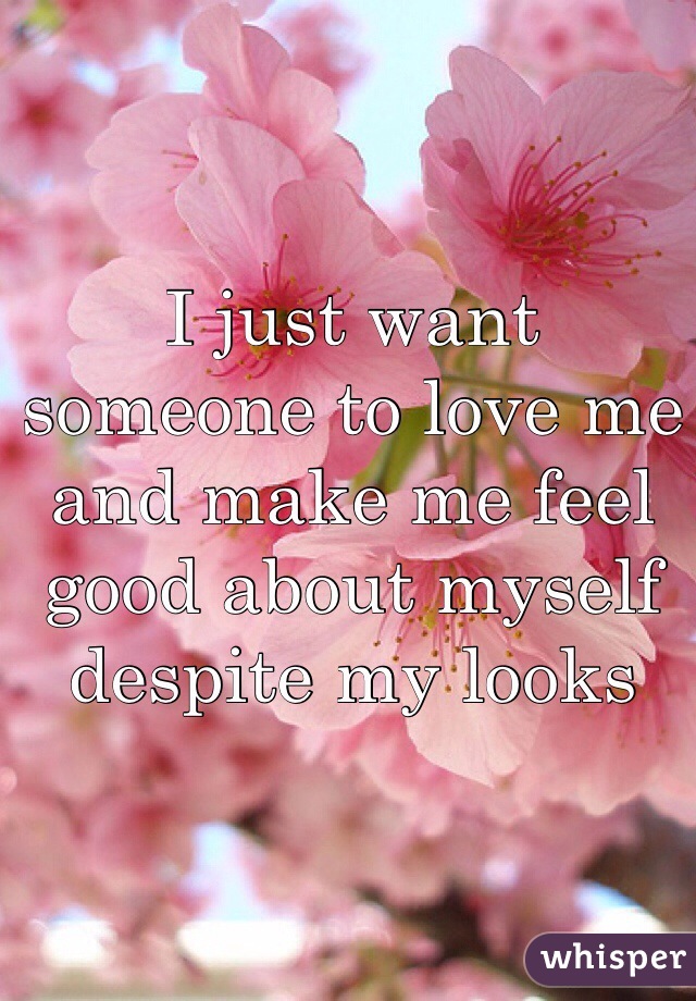 I just want someone to love me and make me feel good about myself despite my looks 