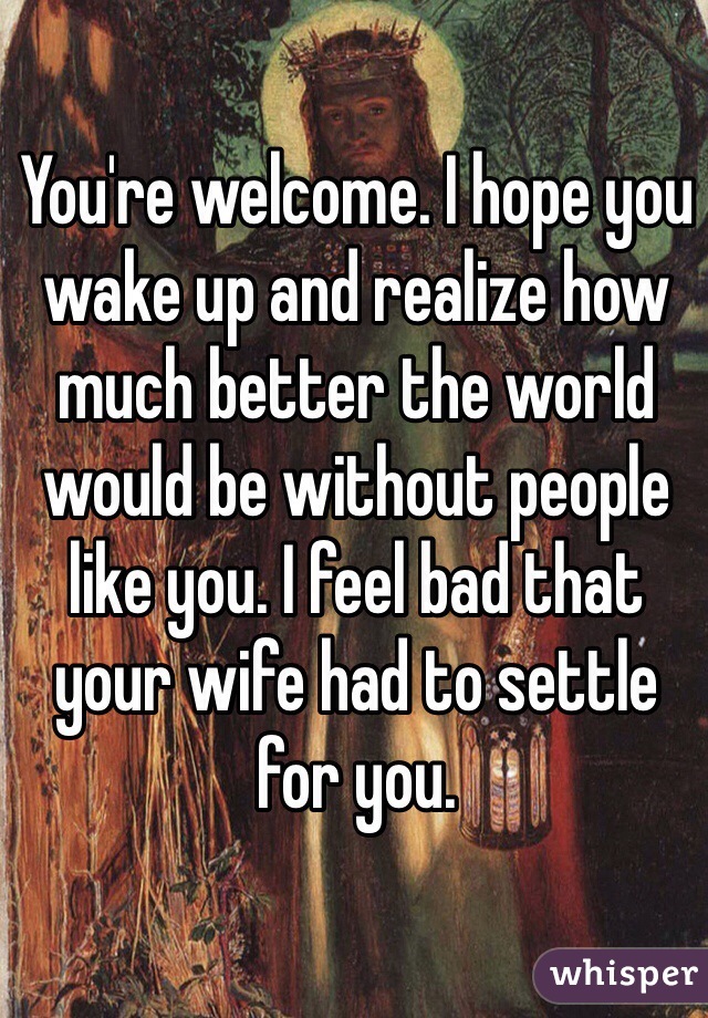 You're welcome. I hope you wake up and realize how much better the world would be without people like you. I feel bad that your wife had to settle for you.