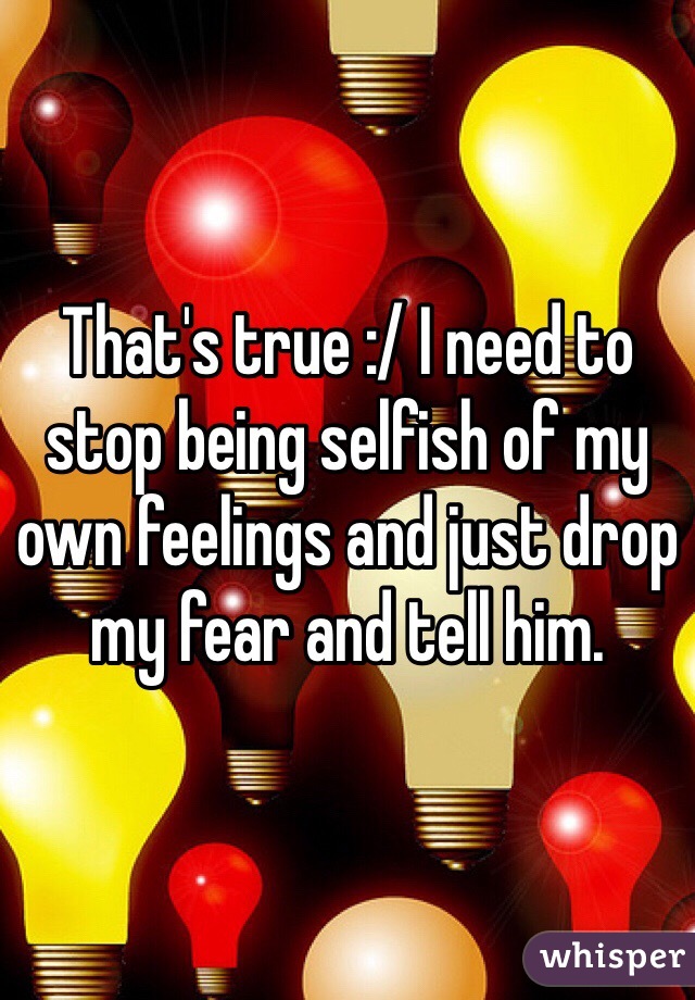 That's true :/ I need to stop being selfish of my own feelings and just drop my fear and tell him. 