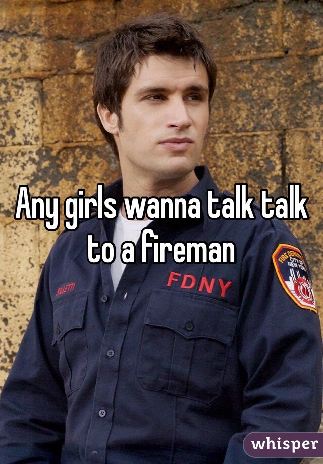 Any girls wanna talk talk to a fireman 