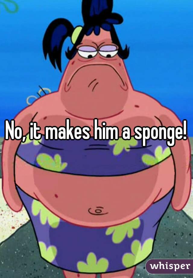 No, it makes him a sponge!