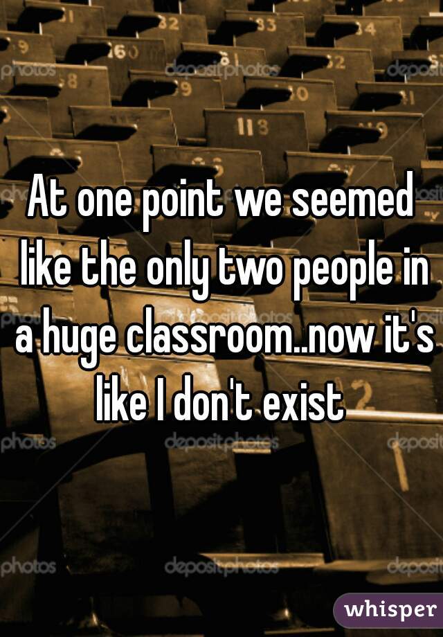 At one point we seemed like the only two people in a huge classroom..now it's like I don't exist 