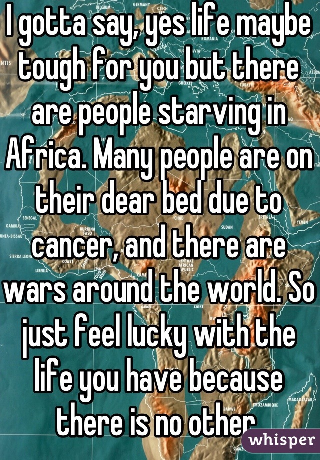I gotta say, yes life maybe tough for you but there are people starving in Africa. Many people are on their dear bed due to cancer, and there are wars around the world. So just feel lucky with the life you have because there is no other.