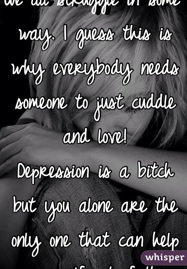 We all struggle in some way. I guess this is why everybody needs someone to just cuddle and love! 
Depression is a bitch but you alone are the only one that can help yourself out of the horrible, dull situation! 