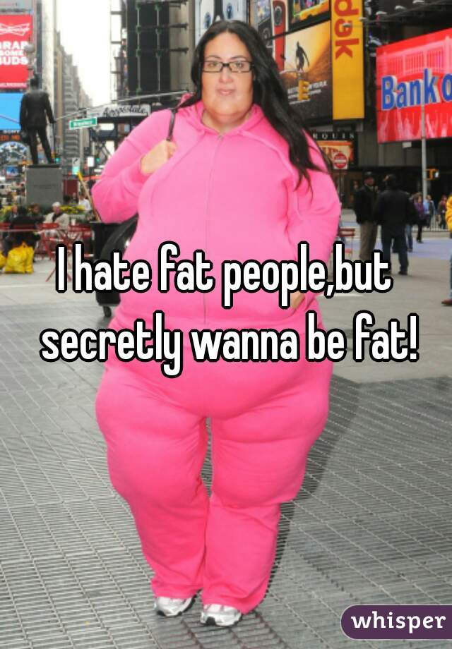I hate fat people,but secretly wanna be fat!