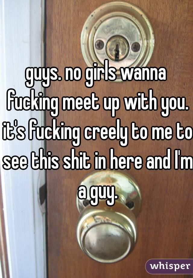 guys. no girls wanna fucking meet up with you. it's fucking creely to me to see this shit in here and I'm a guy.