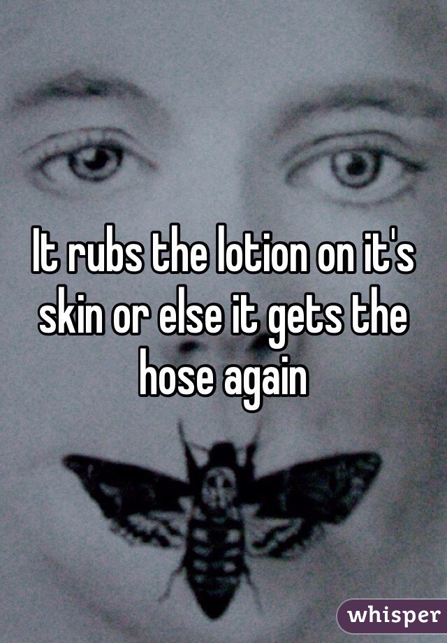 It rubs the lotion on it's skin or else it gets the hose again