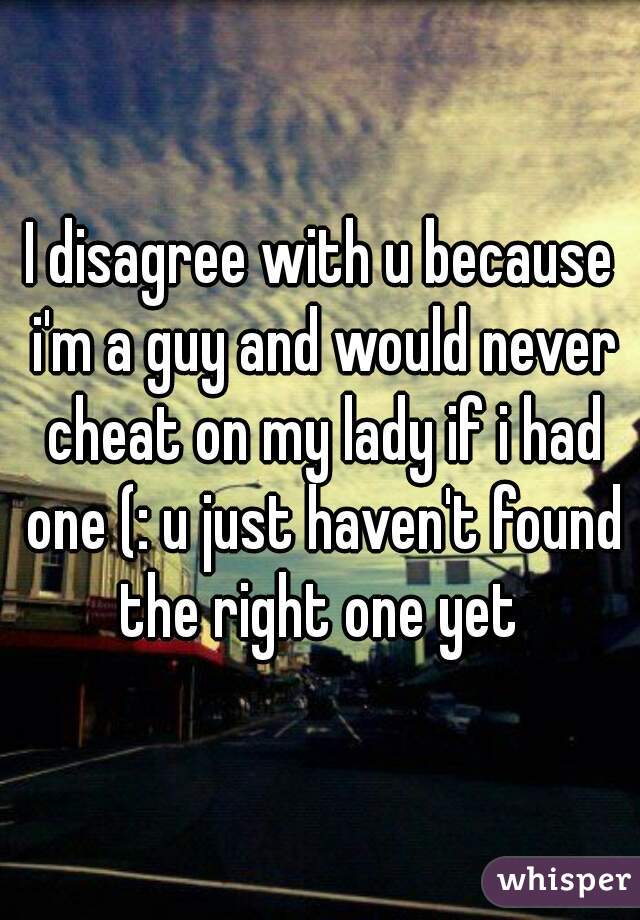I disagree with u because i'm a guy and would never cheat on my lady if i had one (: u just haven't found the right one yet 