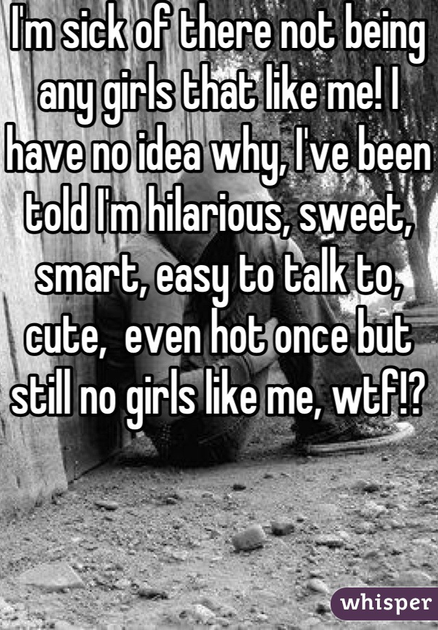 I'm sick of there not being any girls that like me! I have no idea why, I've been told I'm hilarious, sweet, smart, easy to talk to, cute,  even hot once but still no girls like me, wtf!?