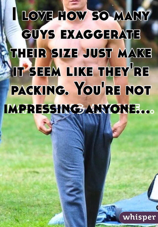 I love how so many guys exaggerate their size just make it seem like they're packing. You're not impressing anyone...  