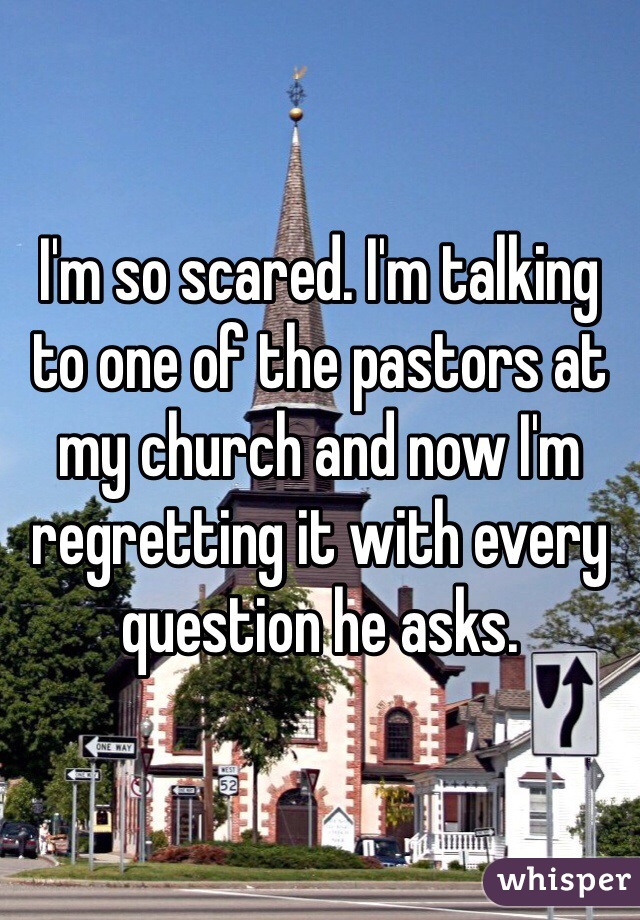 I'm so scared. I'm talking to one of the pastors at my church and now I'm regretting it with every question he asks. 