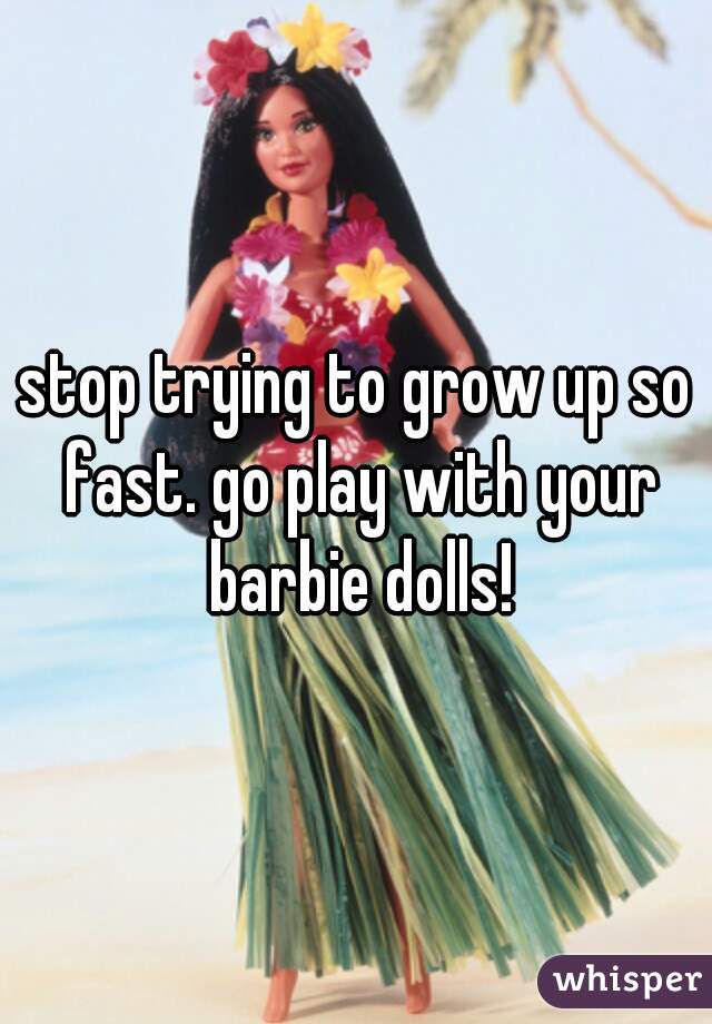 stop trying to grow up so fast. go play with your barbie dolls!