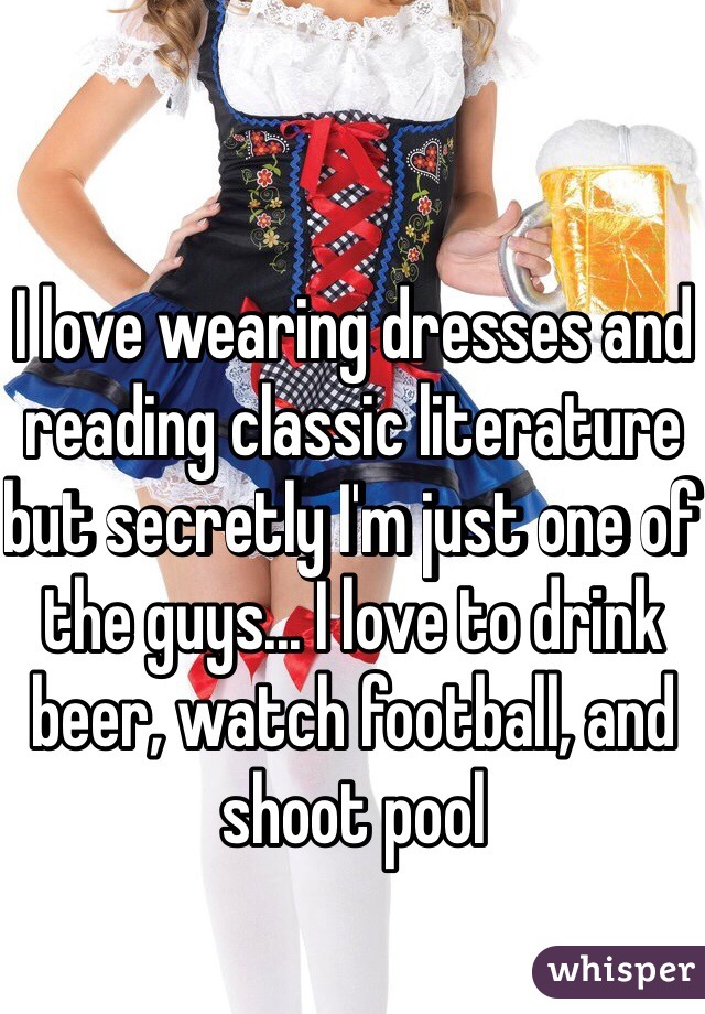 I love wearing dresses and reading classic literature but secretly I'm just one of the guys... I love to drink beer, watch football, and shoot pool   