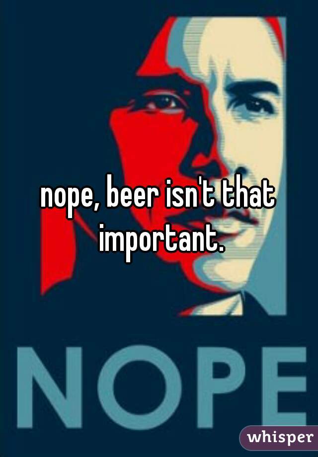nope, beer isn't that important.
