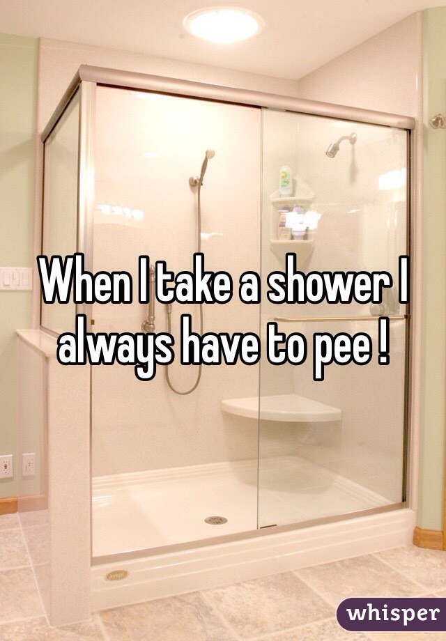When I take a shower I always have to pee !