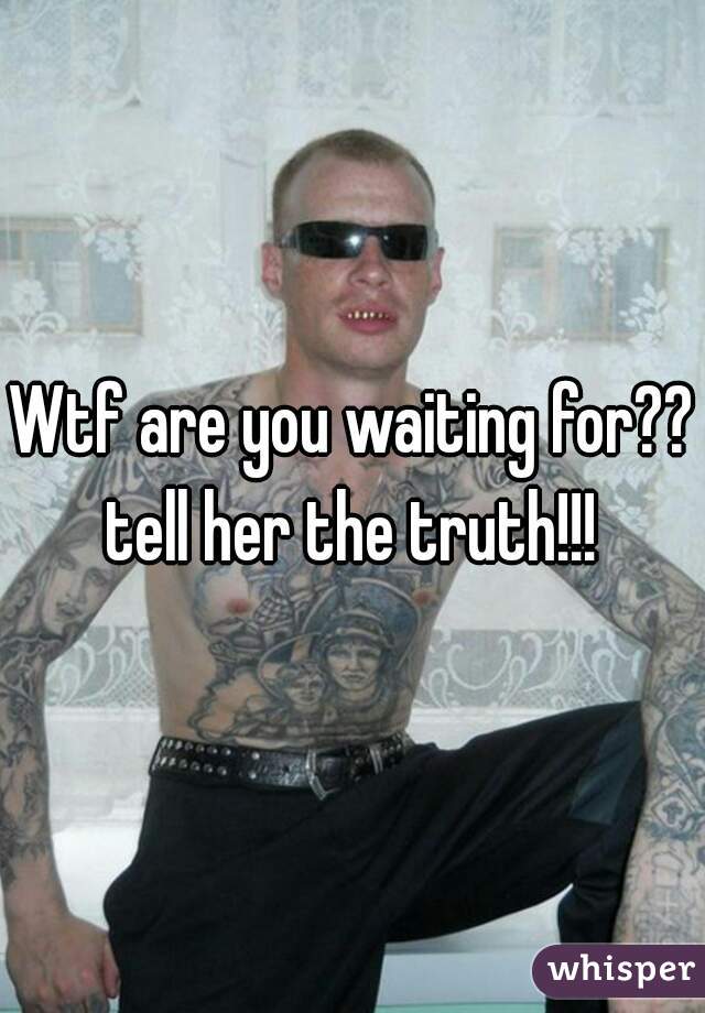Wtf are you waiting for?? tell her the truth!!! 