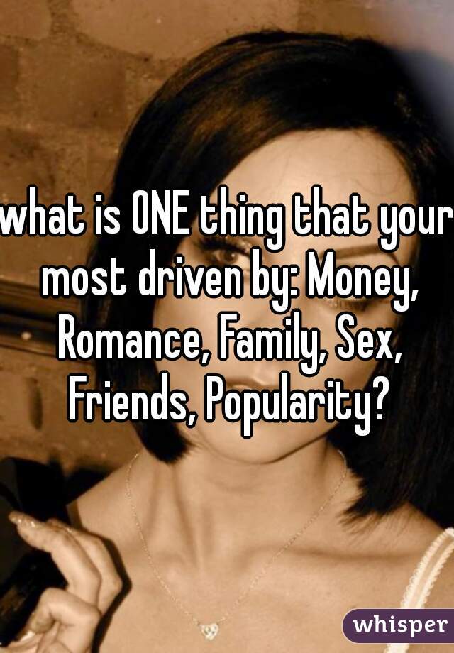 what is ONE thing that your most driven by: Money, Romance, Family, Sex, Friends, Popularity?