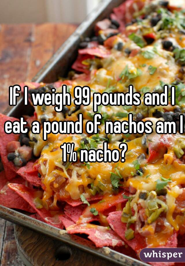 If I weigh 99 pounds and I eat a pound of nachos am I 1% nacho?
