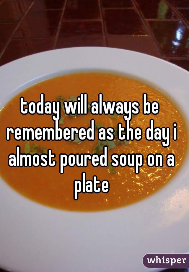 today will always be remembered as the day i almost poured soup on a plate