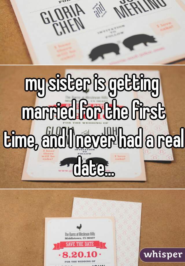 my sister is getting married for the first time, and I never had a real date...