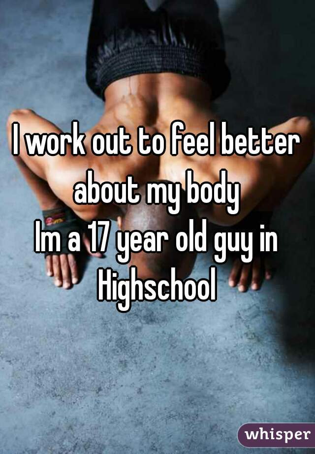 I work out to feel better about my body 

Im a 17 year old guy in Highschool 