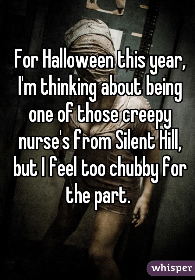 For Halloween this year, I'm thinking about being one of those creepy nurse's from Silent Hill, but I feel too chubby for the part. 