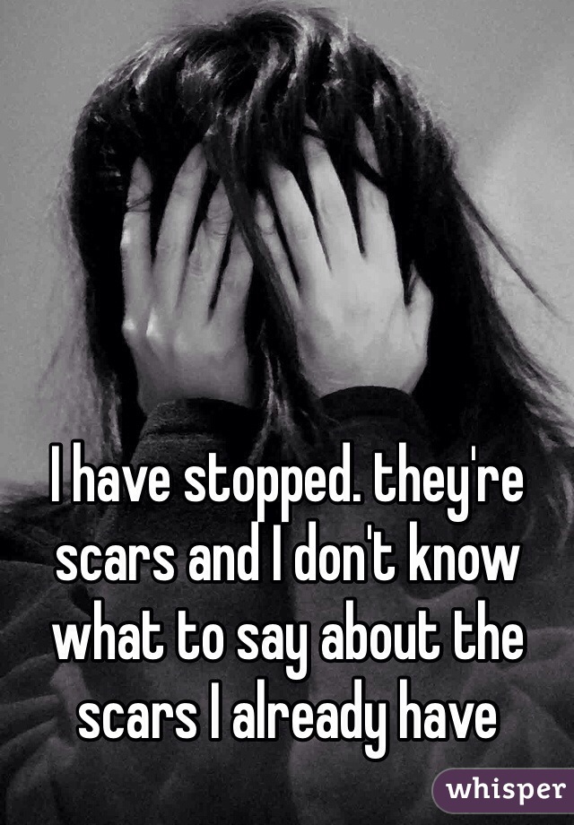 I have stopped. they're scars and I don't know what to say about the scars I already have 