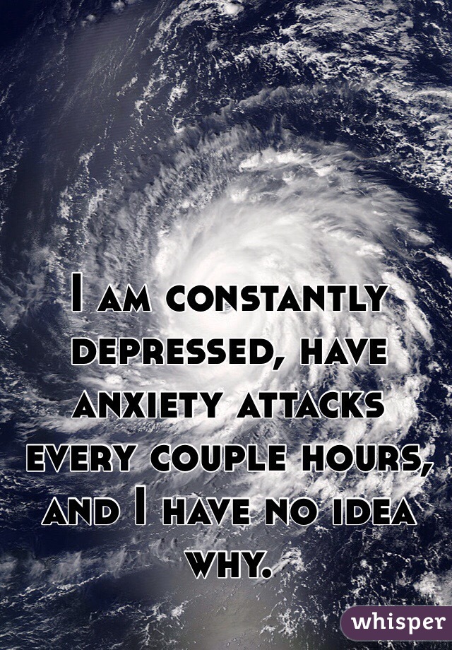 I am constantly depressed, have anxiety attacks every couple hours, and I have no idea why. 