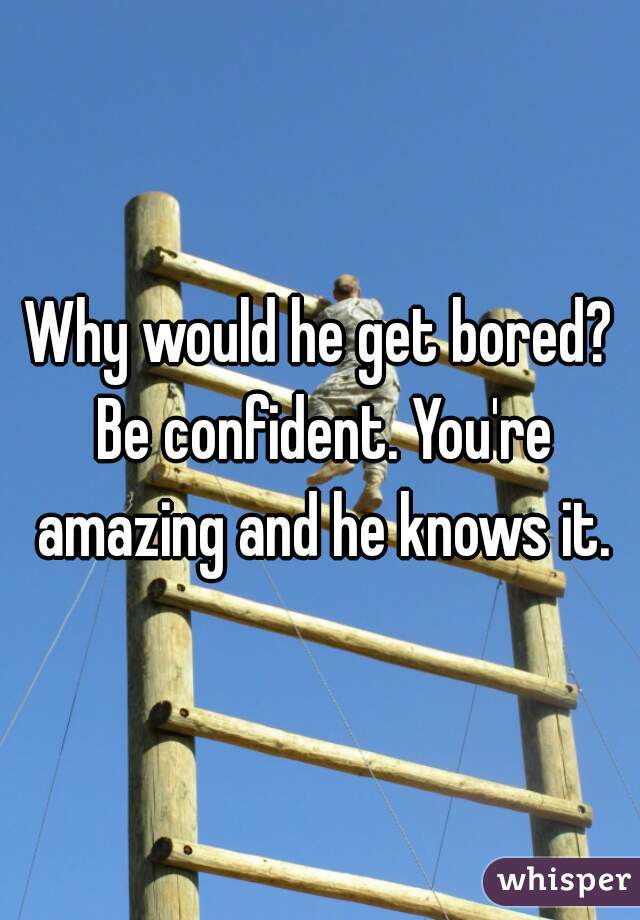 Why would he get bored? Be confident. You're amazing and he knows it.