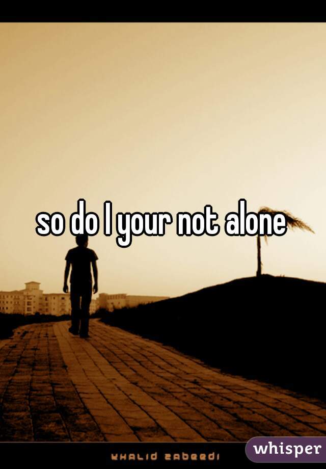 so do I your not alone