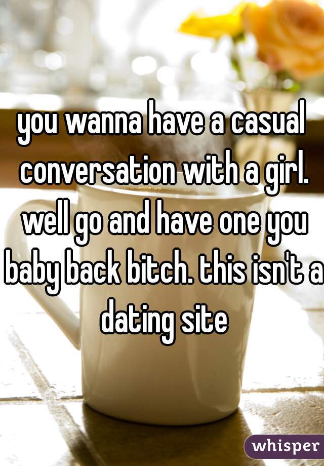 you wanna have a casual conversation with a girl. well go and have one you baby back bitch. this isn't a dating site
