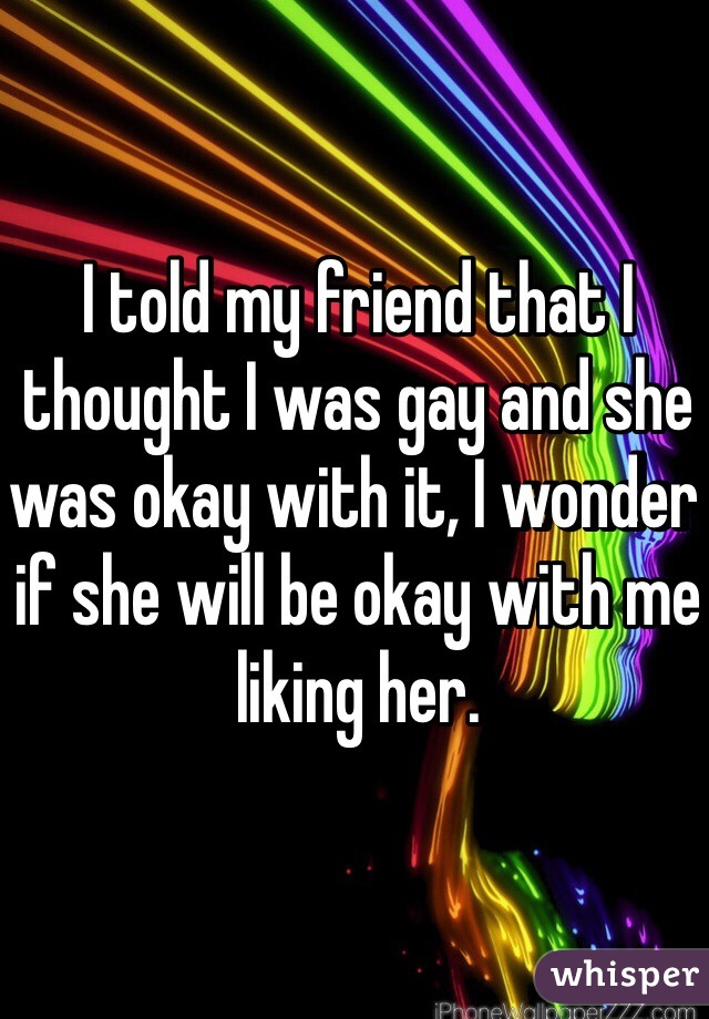 I told my friend that I thought I was gay and she was okay with it, I wonder if she will be okay with me liking her.