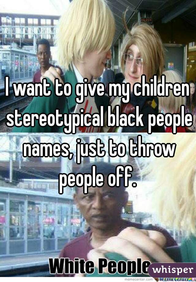 I want to give my children stereotypical black people names, just to throw people off. 