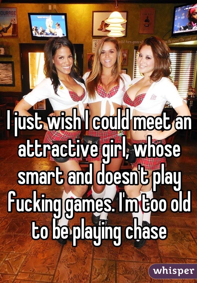 I just wish I could meet an attractive girl, whose smart and doesn't play fucking games. I'm too old to be playing chase