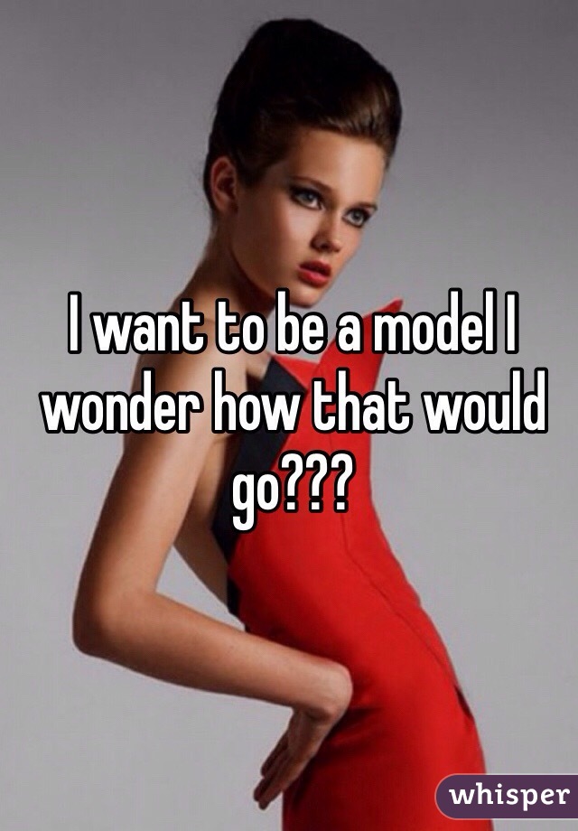 I want to be a model I wonder how that would go???