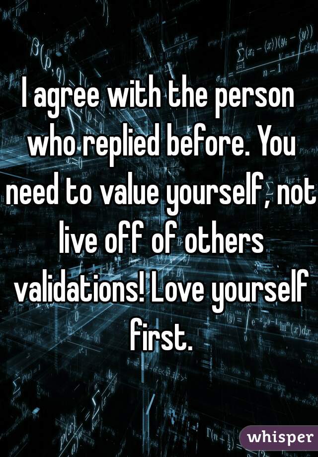 I agree with the person who replied before. You need to value yourself, not live off of others validations! Love yourself first.