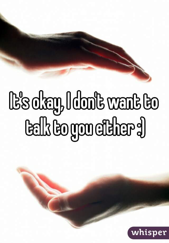 It's okay, I don't want to talk to you either :)