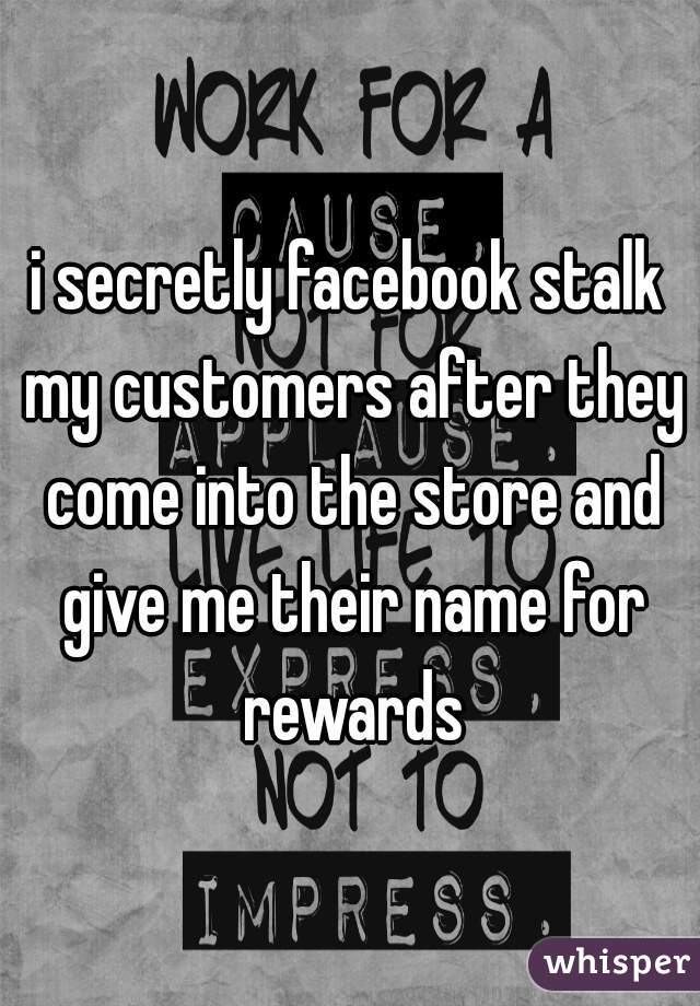 i secretly facebook stalk my customers after they come into the store and give me their name for rewards
