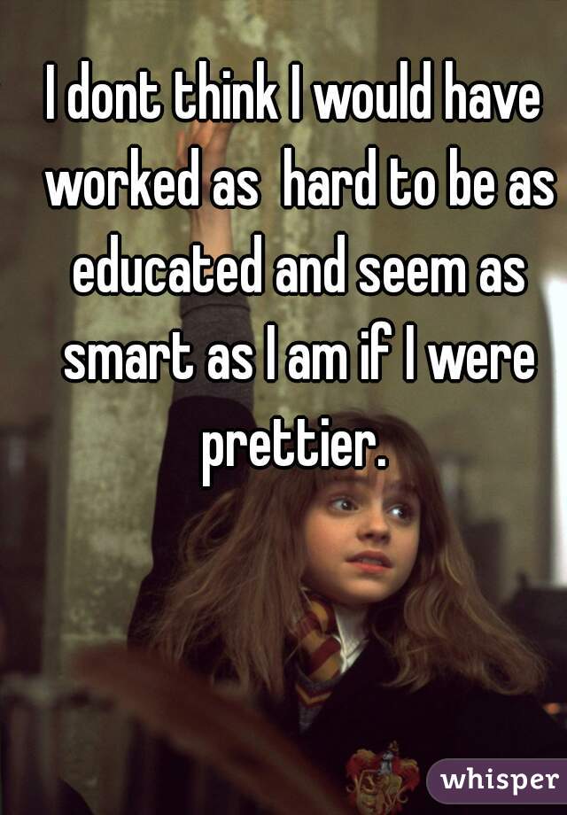 I dont think I would have worked as  hard to be as educated and seem as smart as I am if I were prettier. 